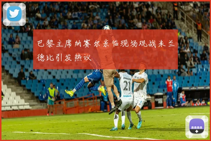 巴黎主席纳赛尔亲临现场观战米兰德比引发热议