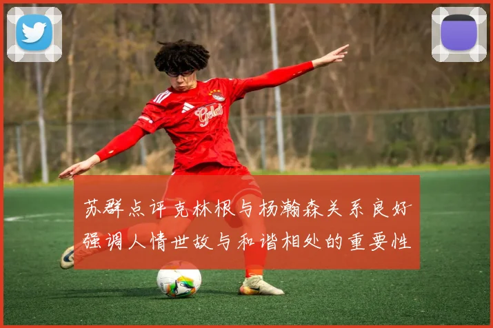 苏群点评克林根与杨瀚森关系良好强调人情世故与和谐相处的重要性