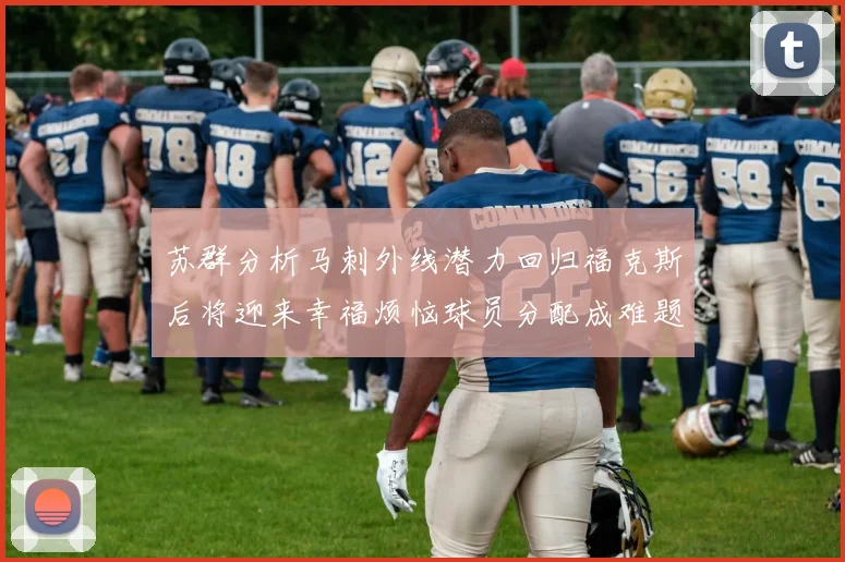 苏群分析马刺外线潜力回归福克斯后将迎来幸福烦恼球员分配成难题
