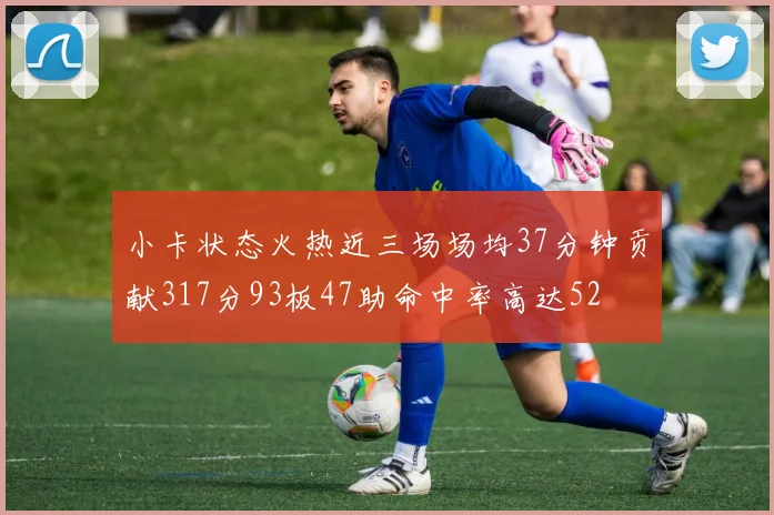 小卡状态火热近三场场均37分钟贡献317分93板47助命中率高达52