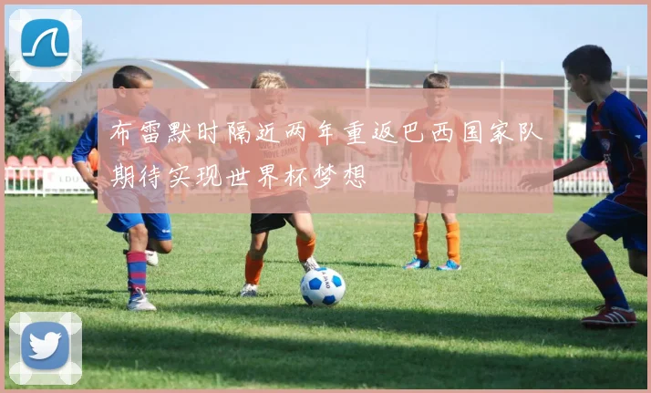 布雷默时隔近两年重返巴西国家队期待实现世界杯梦想