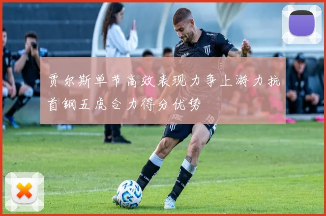 贾尔斯单节高效表现力争上游力抗首钢五虎合力得分优势