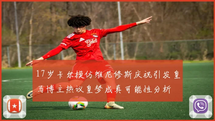 17岁卡尔模仿维尼修斯庆祝引发皇马博主热议皇梦成真可能性分析