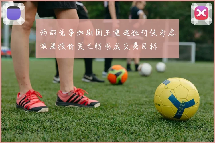 西部竞争加剧国王重建独行侠考虑浓眉报价莫兰特或成交易目标