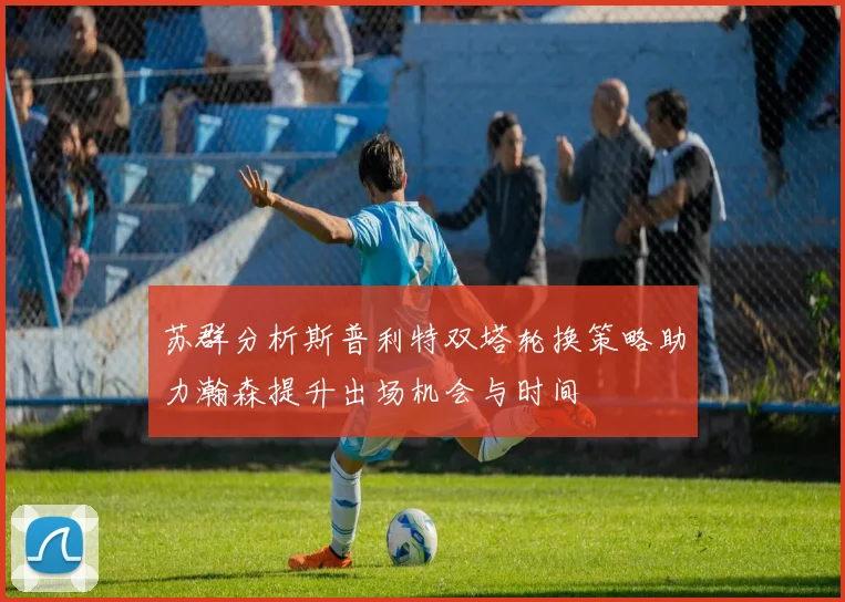 苏群分析斯普利特双塔轮换策略助力瀚森提升出场机会与时间