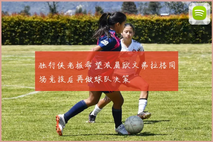 独行侠老板希望浓眉欧文弗拉格同场竞技后再做球队决策