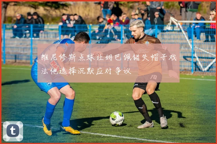 维尼修斯点球让姆巴佩错失帽子戏法他选择沉默应对争议