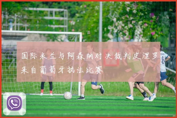 国际米兰与阿森纳对决裁判皮涅罗来自葡萄牙执法比赛