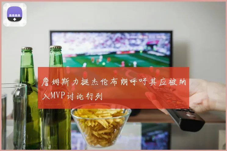 詹姆斯力挺杰伦布朗呼吁其应被纳入MVP讨论行列
