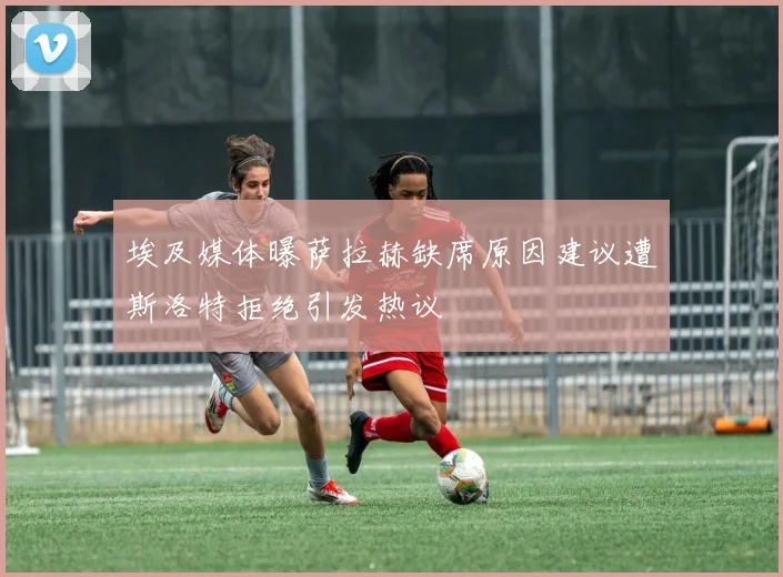 埃及媒体曝萨拉赫缺席原因建议遭斯洛特拒绝引发热议